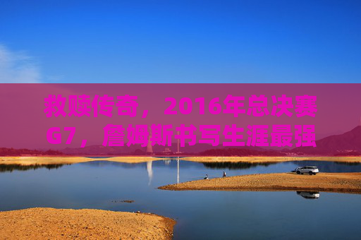 救赎传奇，2016年总决赛G7，詹姆斯书写生涯最强一战
