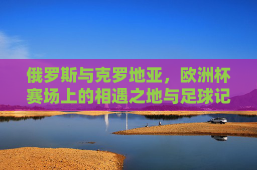 俄罗斯与克罗地亚，欧洲杯赛场上的相遇之地与足球记忆