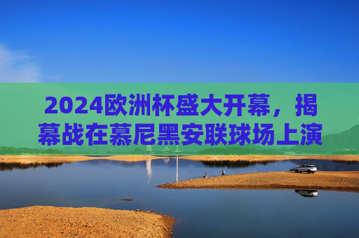 2024欧洲杯盛大开幕，揭幕战在慕尼黑安联球场上演