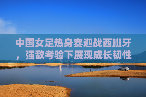 中国女足热身赛迎战西班牙，强敌考验下展现成长韧性