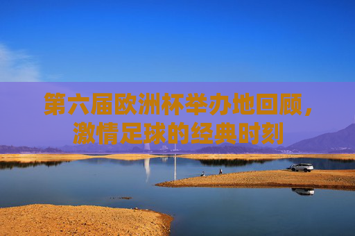 第六届欧洲杯举办地回顾,激情足球的经典时刻 第六届欧洲杯举办地回顾,激情足球的经典时刻