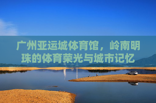 广州亚运城体育馆,岭南明珠的体育荣光与城市记忆 广州亚运城体育馆,岭南明珠的体育荣光与城市记忆