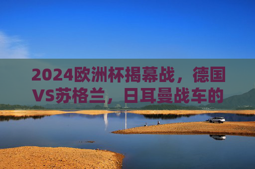 2024欧洲杯揭幕战，德国VS苏格兰，日耳曼战车的首秀考验