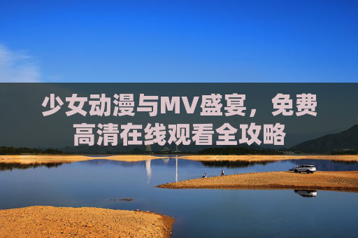 少女动漫与MV盛宴，免费高清在线观看全攻略
