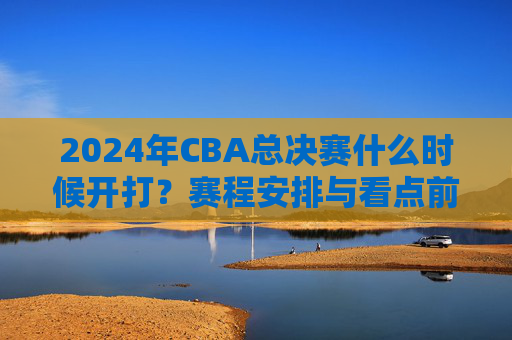 2024年CBA总决赛什么时候开打?赛程安排与看点前瞻 2024年CBA总决赛什么时候开打?赛程安排与看点前瞻