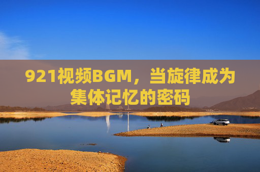 921视频BGM,当旋律成为集体记忆的密码 921视频BGM,当旋律成为集体记忆的密码