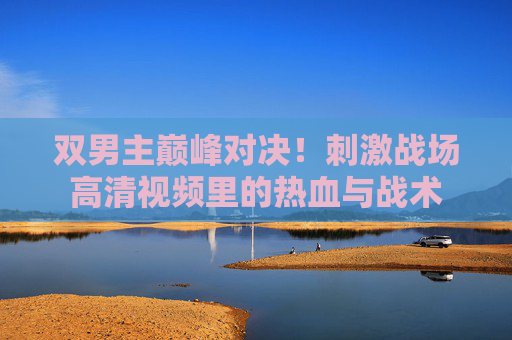 双男主巅峰对决!刺激战场高清视频里的热血与战术 双男主巅峰对决!刺激战场高清视频里的热血与战术