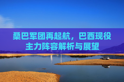 桑巴军团再起航,巴西现役主力阵容解析与展望 桑巴军团再起航,巴西现役主力阵容解析与展望