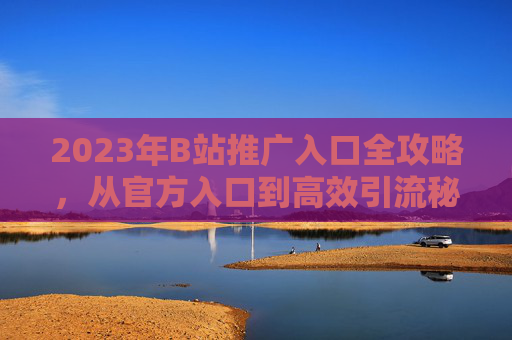 2023年B站推广入口全攻略,从官方入口到高效引流秘籍 2023年B站推广入口全攻略,从官方入口到高效引流秘籍