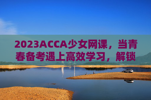 2023ACCA少女网课,当青春备考遇上高效学习,解锁国际财会通关密码 2023ACCA少女网课,当青春备考遇上高效学习,解锁国际财会通关密码