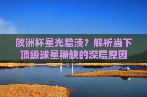 欧洲杯星光黯淡?解析当下顶级球星稀缺的深层原因 欧洲杯星光黯淡?解析当下顶级球星稀缺的深层原因