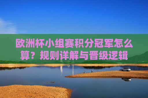 欧洲杯小组赛积分冠军怎么算?规则详解与晋级逻辑 欧洲杯小组赛积分冠军怎么算?规则详解与晋级逻辑