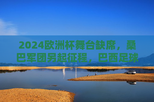 2024欧洲杯舞台缺席,桑巴军团另起征程,巴西足球的欧洲印记与美洲雄心 2024欧洲杯舞台缺席,桑巴军团另起征程,巴西足球的欧洲印记与美洲雄心