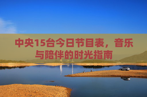 中央15台今日节目表,音乐与陪伴的时光指南 中央15台今日节目表,音乐与陪伴的时光指南