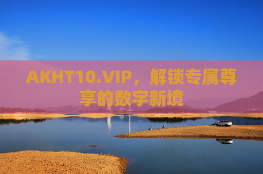 AKHT10.VIP,解锁专属尊享的数字新境 AKHT10.VIP,解锁专属尊享的数字新境
