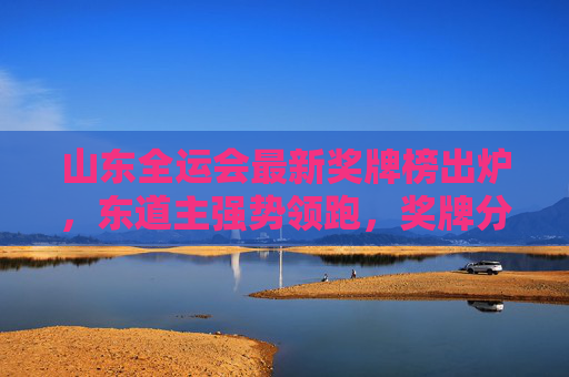山东全运会最新奖牌榜出炉,东道主强势领跑,奖牌分布展现体育强省底蕴 山东全运会最新奖牌榜出炉,东道主强势领跑,奖牌分布展现体育强省底蕴