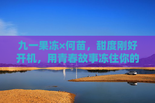 九一果冻×何苗,甜度刚好开机,用青春故事冻住你的心 九一果冻×何苗,甜度刚好开机,用青春故事冻住你的心
