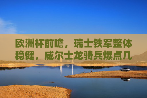 欧洲杯前瞻,瑞士铁军整体稳健,威尔士龙骑兵爆点几何?强弱对决解析 欧洲杯前瞻,瑞士铁军整体稳健,威尔士龙骑兵爆点几何?强弱对决解析