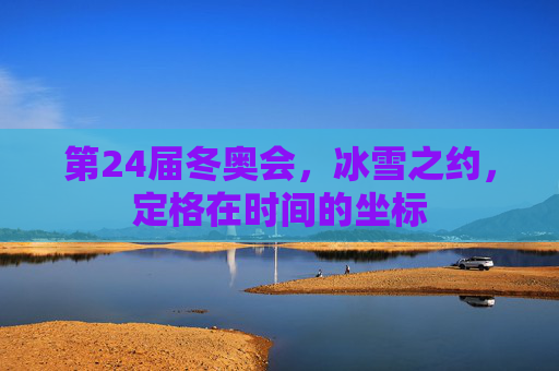 第24届冬奥会,冰雪之约,定格在时间的坐标 第24届冬奥会,冰雪之约,定格在时间的坐标