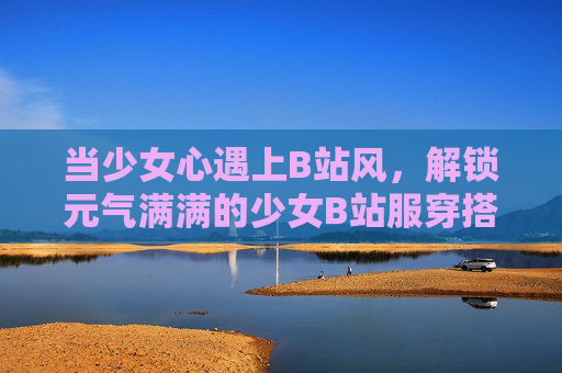 当少女心遇上B站风,解锁元气满满的少女B站服穿搭密码 当少女心遇上B站风,解锁元气满满的少女B站服穿搭密码