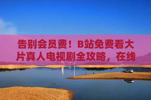 告别会员费!B站免费看大片真人电视剧全攻略,在线追剧无压力 告别会员费!B站免费看大片真人电视剧全攻略,在线追剧无压力
