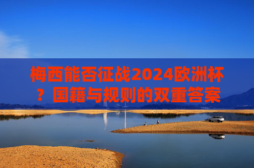 梅西能否征战2024欧洲杯?国籍与规则的双重答案 梅西能否征战2024欧洲杯?国籍与规则的双重答案