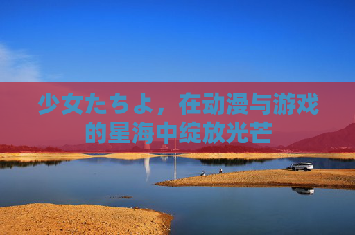 少女たちよ,在动漫与游戏的星海中绽放光芒 少女たちよ,在动漫与游戏的星海中绽放光芒