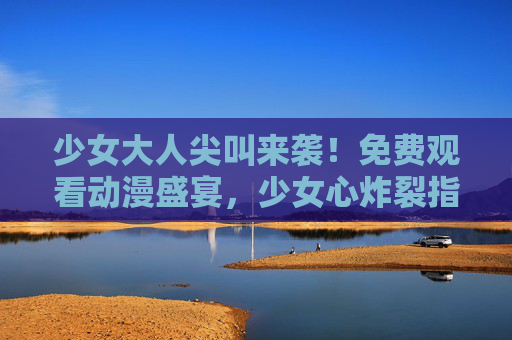 少女大人尖叫来袭!免费观看动漫盛宴,少女心炸裂指南 少女大人尖叫来袭!免费观看动漫盛宴,少女心炸裂指南