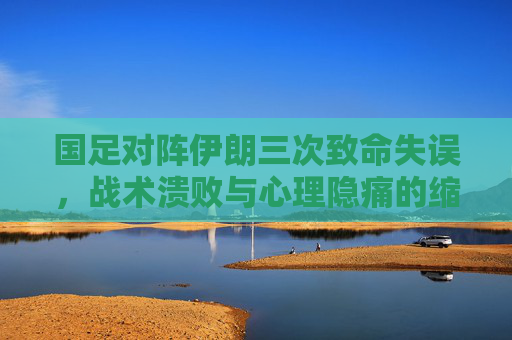 国足对阵伊朗三次致命失误,战术溃败与心理隐痛的缩影 国足对阵伊朗三次致命失误,战术溃败与心理隐痛的缩影