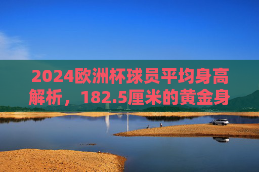 2024欧洲杯球员平均身高解析,182.5厘米的黄金身高与位置密码 2024欧洲杯球员平均身高解析,182.5厘米的黄金身高与位置密码