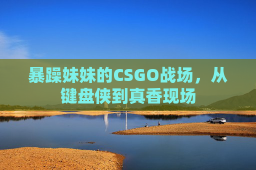 暴躁妹妹的CSGO战场,从键盘侠到真香现场 暴躁妹妹的CSGO战场,从键盘侠到真香现场