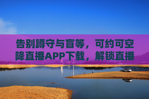 告别蹲守与盲等,可约可空降直播APP下载,解锁直播新体验 告别蹲守与盲等,可约可空降直播APP下载,解锁直播新体验