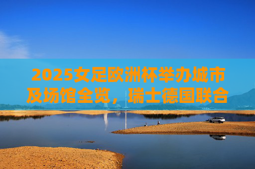 2025女足欧洲杯举办城市及场馆全览,瑞士德国联合献技 2025女足欧洲杯举办城市及场馆全览,瑞士德国联合献技