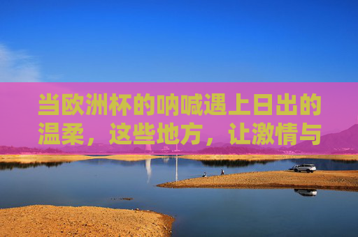 当欧洲杯的呐喊遇上日出的温柔,这些地方,让激情与浪漫撞个满怀 当欧洲杯的呐喊遇上日出的温柔,这些地方,让激情与浪漫撞个满怀