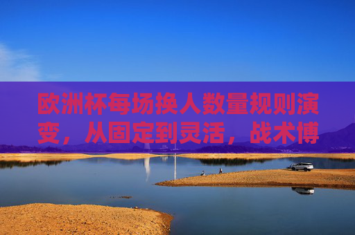 欧洲杯每场换人数量规则演变，从固定到灵活，战术博弈升级