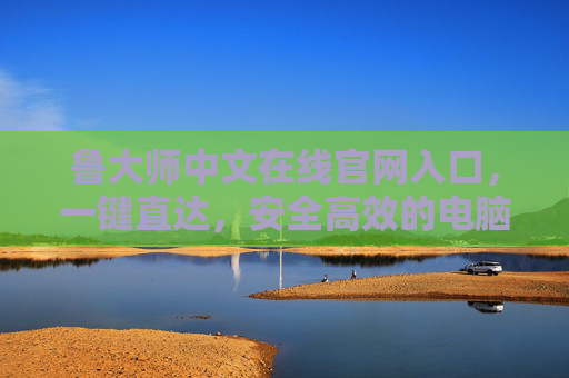 鲁大师中文在线官网入口，一键直达，安全高效的电脑管家服务平台