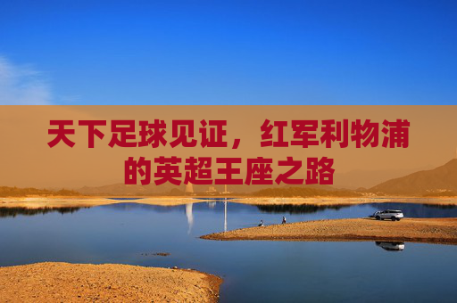 天下足球见证,红军利物浦的英超王座之路 天下足球见证,红军利物浦的英超王座之路