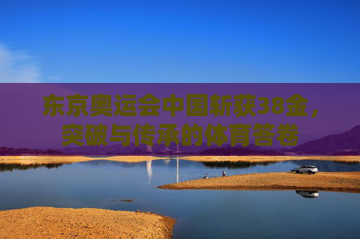 东京奥运会中国斩获38金,突破与传承的体育答卷 东京奥运会中国斩获38金,突破与传承的体育答卷