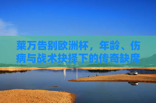 莱万告别欧洲杯,年龄、伤病与战术抉择下的传奇缺席 莱万告别欧洲杯,年龄、伤病与战术抉择下的传奇缺席