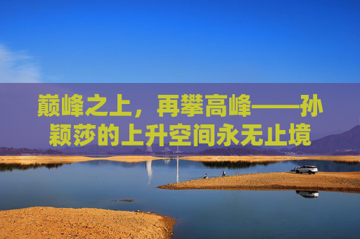 巅峰之上,再攀高峰——孙颖莎的上升空间永无止境 巅峰之上,再攀高峰——孙颖莎的上升空间永无止境