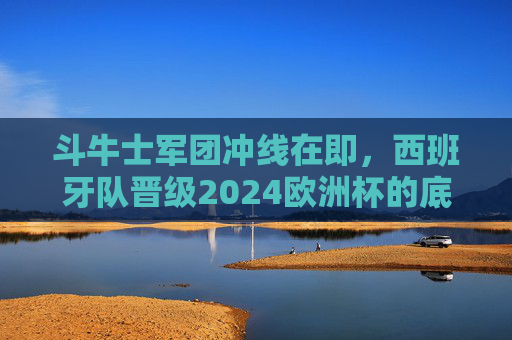 斗牛士军团冲线在即,西班牙队晋级2024欧洲杯的底气与挑战 斗牛士军团冲线在即,西班牙队晋级2024欧洲杯的底气与挑战