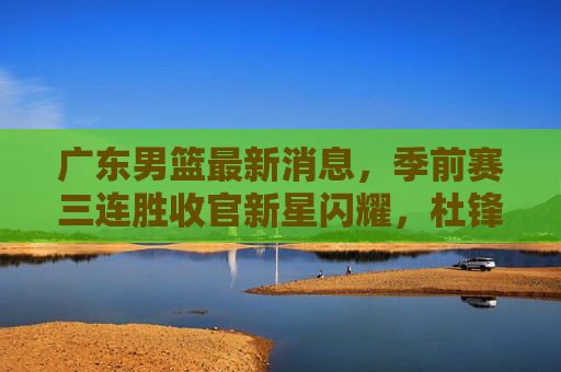 广东男篮最新消息,季前赛三连胜收官新星闪耀,杜锋点赞年轻阵容,新赛季目标剑指更高 广东男篮最新消息,季前赛三连胜收官新星闪耀,杜锋点赞年轻阵容,新赛季目标剑指更高