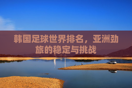 韩国足球世界排名,亚洲劲旅的稳定与挑战 韩国足球世界排名,亚洲劲旅的稳定与挑战