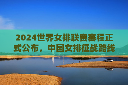 2024世界女排联赛赛程正式公布,中国女排征战路线解析,三大看点不容错过 2024世界女排联赛赛程正式公布,中国女排征战路线解析,三大看点不容错过
