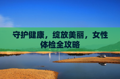 守护健康,绽放美丽,女性体检全攻略 守护健康,绽放美丽,女性体检全攻略