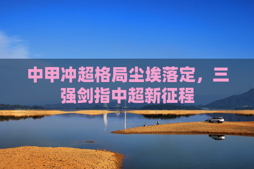 中甲冲超格局尘埃落定,三强剑指中超新征程 中甲冲超格局尘埃落定,三强剑指中超新征程