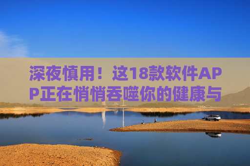 深夜慎用!这18款软件APP正在悄悄吞噬你的健康与隐私 深夜慎用!这18款软件APP正在悄悄吞噬你的健康与隐私