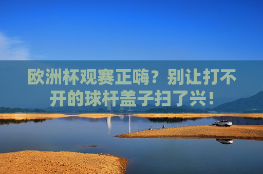 欧洲杯观赛正嗨?别让打不开的球杆盖子扫了兴! 欧洲杯观赛正嗨?别让打不开的球杆盖子扫了兴!