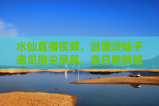 水仙直播视频,当凌波仙子遇见指尖屏幕,春日雅韵触屏可及 水仙直播视频,当凌波仙子遇见指尖屏幕,春日雅韵触屏可及