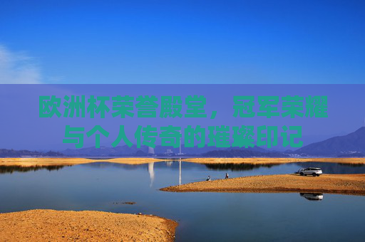 欧洲杯荣誉殿堂，冠军荣耀与个人传奇的璀璨印记